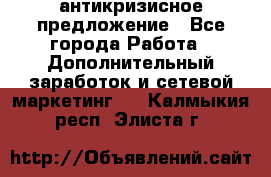 антикризисное предложение - Все города Работа » Дополнительный заработок и сетевой маркетинг   . Калмыкия респ.,Элиста г.